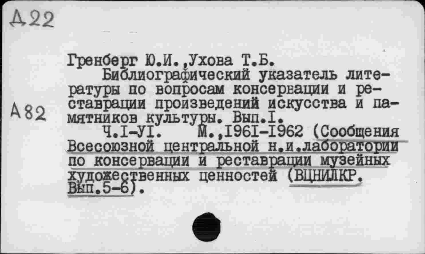 ﻿Д22
Гренберг Ю.И.,Ухова Т.Б.
Библиографический указатель литературы по вопросам консервации и ре-д g п ставрации произведений искусства и па-мятников культуры. Вып.1.
Ч.І-УІ. Й.,1961-1962 (Сообщения Всесоюзной центральной н.и.лаборатории по консервации и реставрации музейных художественных ценностей (ВІЩИЛКР.